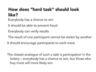 How does “hard task” should look
like?
Everybody has a chance to win
It should be able to prevent fraud
Everybody can verify results
The result of one participant cannot be stolen by another
It should encourage participants to work more
The closest analogue of such a task is participation in the
lottery – everybody has a chance to win, but those who
buy more will more likely win.
 