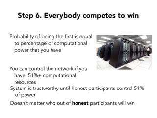 Step 6. Everybody competes to win
Probability of being the first is equal
to percentage of computational
power that you have
You can control the network if you
have 51%+ computational
resources
System is trustworthy until honest participants control 51%
of power
Doesn't matter who out of honest participants will win
 