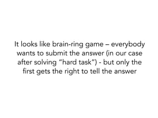 It looks like brain-ring game – everybody
wants to submit the answer (in our case
after solving “hard task”) - but only the
first gets the right to tell the answer
 