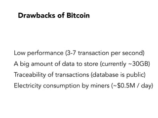 Drawbacks of Bitcoin
Low performance (3-7 transaction per second)
A big amount of data to store (currently ~30GB)
Traceability of transactions (database is public)
Electricity consumption by miners (~$0.5M / day)
 