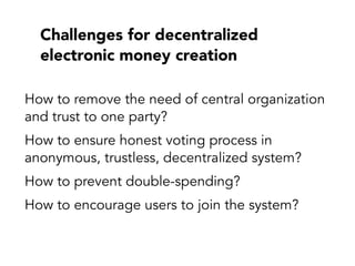 Challenges for decentralized
electronic money creation
How to remove the need of central organization
and trust to one party?
How to ensure honest voting process in
anonymous, trustless, decentralized system?
How to prevent double-spending?
How to encourage users to join the system?
 