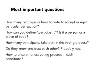 Most important questions
How many participants have to vote to accept or reject
particular transaction?
How can you define “participant”? Is it a person or a
piece of code?
How many participants take part in the voting process?
Do they know and trust each other? Probably not.
How to ensure honest voting process in such
conditions?
 