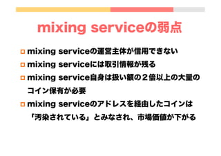 mixing serviceの弱点
p  mixing serviceの運営主体が信用できない
p  mixing serviceには取引情報が残る
p  mixing service自身は扱い額の２倍以上の大量の
コイン保有が必要
p  mixing serviceのアドレスを経由したコインは
「汚染されている」とみなされ、市場価値が下がる
 