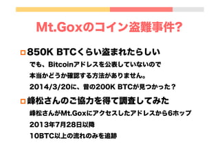 Mt.Goxのコイン盗難事件?
p 850K BTCくらい盗まれたらしい
でも、Bitcoinアドレスを公表していないので
本当かどうか確認する方法がありません。
2014/3/20に、昔の200K BTCが見つかった？
p 峰松さんのご協力を得て調査してみた
峰松さんがMt.Goxにアクセスしたアドレスから6ホップ
2013年7月28日以降
10BTC以上の流れのみを追跡
 