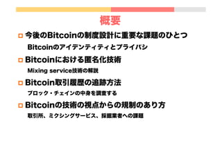 概要
p  今後のBitcoinの制度設計に重要な課題のひとつ
Bitcoinのアイデンティティとプライバシ
p  Bitcoinにおける匿名化技術
Mixing service技術の解説
p  Bitcoin取引履歴の追跡方法
ブロック・チェインの中身を調査する
p  Bitcoinの技術の視点からの規制のあり方
取引所、ミクシングサービス、採掘業者への課題
 