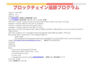 ブロックチェイン追跡プログラム
require	 'net/http'

require	 'uri'

require	 'json'

VL=1000000000	 #探索する最低金額	 10BTC

TL=1375000000	 #起点時刻	 2013-07-28	 17:26:40	 +0900

tmfilter=->time{->txs{txs.select{|tx|tx["time"]>time	 unless	 tx["time"]==nil}}}

outputs=->txs{txs.map{|tx|tx["out"]}.flatten}

vfilter=->out{out.select{|o|o["value"]>VL}}

outaddrs=->txs{txs.map{|tx|tx["addr"]}.uniq}

genlinks=->links{links.map{|w|w[1].map{|a|[w[0],a,w[2]]}}.reduce([]){|s,x|s+=x;s}.uniq.reject{|l|
l[0]==l[1]}}

outlinks=->nodes{->tl{->from{genlinks[from.map{|me|node=JSON.parse(Net::HTTP.get	 
URI.parse("http://blockchain.info/rawaddr/#{me}"))

	 	 	 	 	 	 	 	 nodes<<node

	 	 	 	 	 	 	 	 [me,outaddrs[vfilter[outputs[tmfilter[tl][node["txs"]]]]],node["total_received"]]}]}}}

from=["1HcUa9mUXG128suKf6vNkNEgEAeaozCkuB"]	 	 	 #起点アドレスのリスト

links=[]

nodes=[]

srcs=from

begin

	 	 	 	 links+=outlinks[nodes][TL][from]

	 	 	 	 from=links.map{|x|x[1]}.uniq	 -	 srcs

	 	 	 	 srcs=(from+srcs).uniq

	 	 	 	 p	 links.size

	 	 	 	 p	 found=links.any?{|x|x[2]>10000000000000}	 	 #発見したい取引量のノード

end	 until	 found

links	 #結果が入っている

 