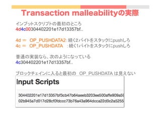 Transaction malleabilityの実際
インプットスクリプトの最初のところ
4d4c00304402201e17d13357bf..
4d ＝　OP_PUSHDATA2：続く２バイトをスタックにpushしろ
4c ＝　OP_PUSHDATA ：続く1バイトをスタックにpushしろ
普通の実装なら、次のようになっている
4c304402201e17d13357bf..
ブロックチェインに入ると最初の　OP_PUSHDATA は見えない
	
 