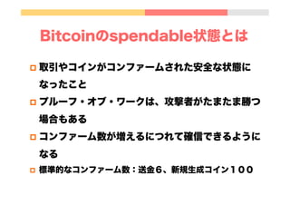 Bitcoinのspendable状態とは
p  取引やコインがコンファームされた安全な状態に
なったこと
p  プルーフ・オブ・ワークは、攻撃者がたまたま勝つ
場合もある
p  コンファーム数が増えるにつれて確信できるように
なる
p  標準的なコンファーム数：送金６、新規生成コイン１００
 