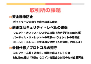 取引所の課題
p 資金洗浄防止
ガイドラインに沿った厳密な本人確認
p 適正なセキュリティ・レベルの確保
フロント・オフィス・システム攻撃（カナダFlexcoin社）
バーチャル・ウォレットへの攻撃=> ウォレットの暗号化
コールド・ストレージ管理の安全性（人的脅威、内部不正）
p 最新仕様／プロトコルの遵守
コンファーム数：送金６、新規生成コイン１００
Mt.Gox社は「未熟」なコインを送金し対応のため自動再送
 