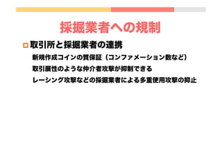 採掘業者への規制
p 取引所と採掘業者の連携
新規作成コインの質保証（コンファメーション数など）
取引展性のような仲介者攻撃が抑制できる
レーシング攻撃などの採掘業者による多重使用攻撃の抑止
 