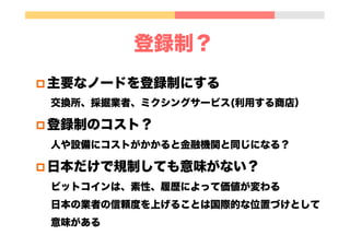 登録制？
p 主要なノードを登録制にする
交換所、採掘業者、ミクシングサービス(利用する商店）
p 登録制のコスト？
人や設備にコストがかかると金融機関と同じになる？
p 日本だけで規制しても意味がない？
ビットコインは、素性、履歴によって価値が変わる
日本の業者の信頼度を上げることは国際的な位置づけとして
意味がある
 