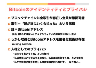 Bitcoinのアイデンティティとプライバシ
p  ブロックチェインに全取引が存在し全員が確認可能
p  取引＝「誰が誰にいくら払った」という記録
p  誰＝Bitcoinアドレス
仮名（匿名ではない）アイデンティティの隠蔽を目的としない
p  しかし取引とBitcoinアドレスを匿名化技術は存在
mixing service
p  人権としてのプライバシ
「ほうっておいてくれ」という権利
「私の情報にアクセスするのなら、私の承諾を得てくれ」という権利
「私が主観的に嫌だを感じる機微情報に触れないで」 などなど...
 