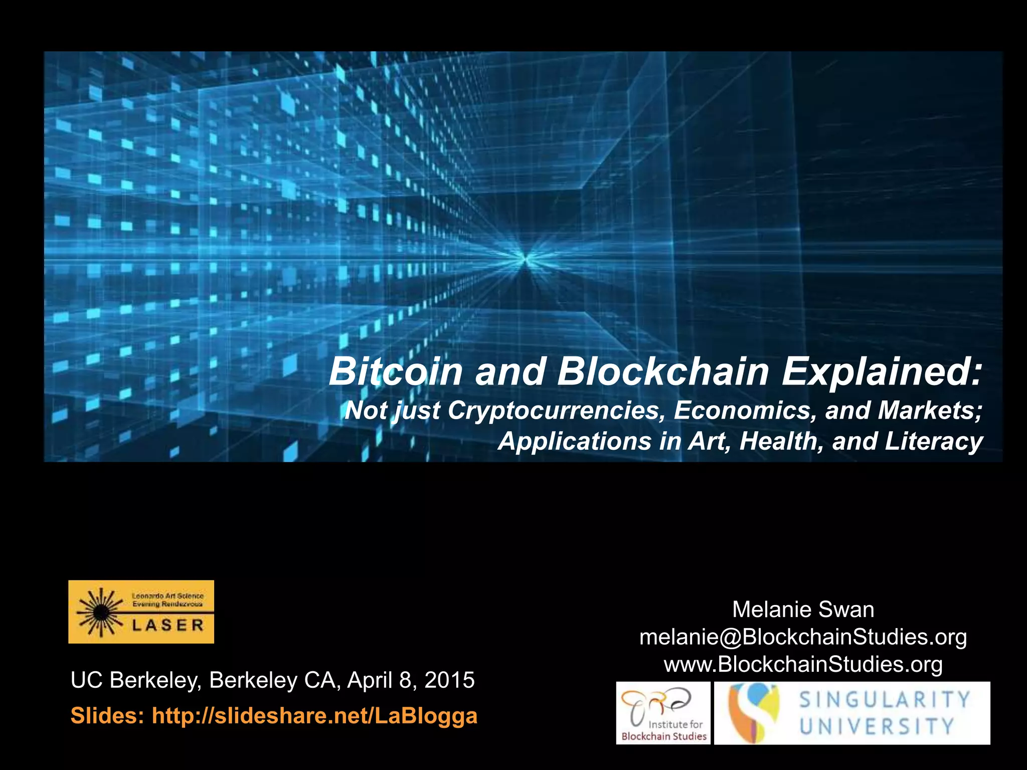 UC Berkeley, Berkeley CA, April 8, 2015
Slides: http://slideshare.net/LaBlogga
Melanie Swan
melanie@BlockchainStudies.org
www.BlockchainStudies.org
Bitcoin and Blockchain Explained:
Not just Cryptocurrencies, Economics, and Markets;
Applications in Art, Health, and Literacy
 