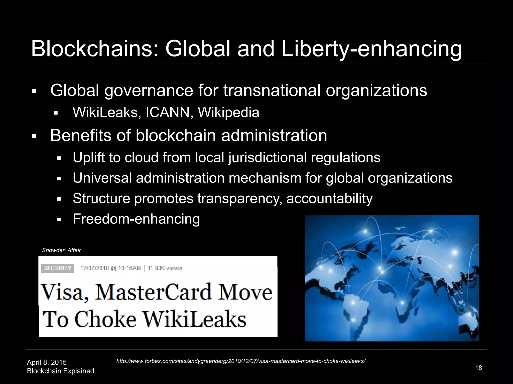 April 8, 2015
Blockchain Explained
Economic Principles: not just for Economics
18
Economic Principles
 Traditional Deployment
 Markets
 Blockchain Deployment
 Any interaction is a discovery
and exchange process
 Abundance mindset and
overcoming scarcity
 Decentralized models
supplement hierarchy
 Demurrage incitatory potential
and resource redistribution
across network nodes
 Reciprocal mining communities
Blockchain technology is
prompting us to rethink
economic principles in markets,
and apply them much more
extensibly to other situations in
a non-monetary sense
 