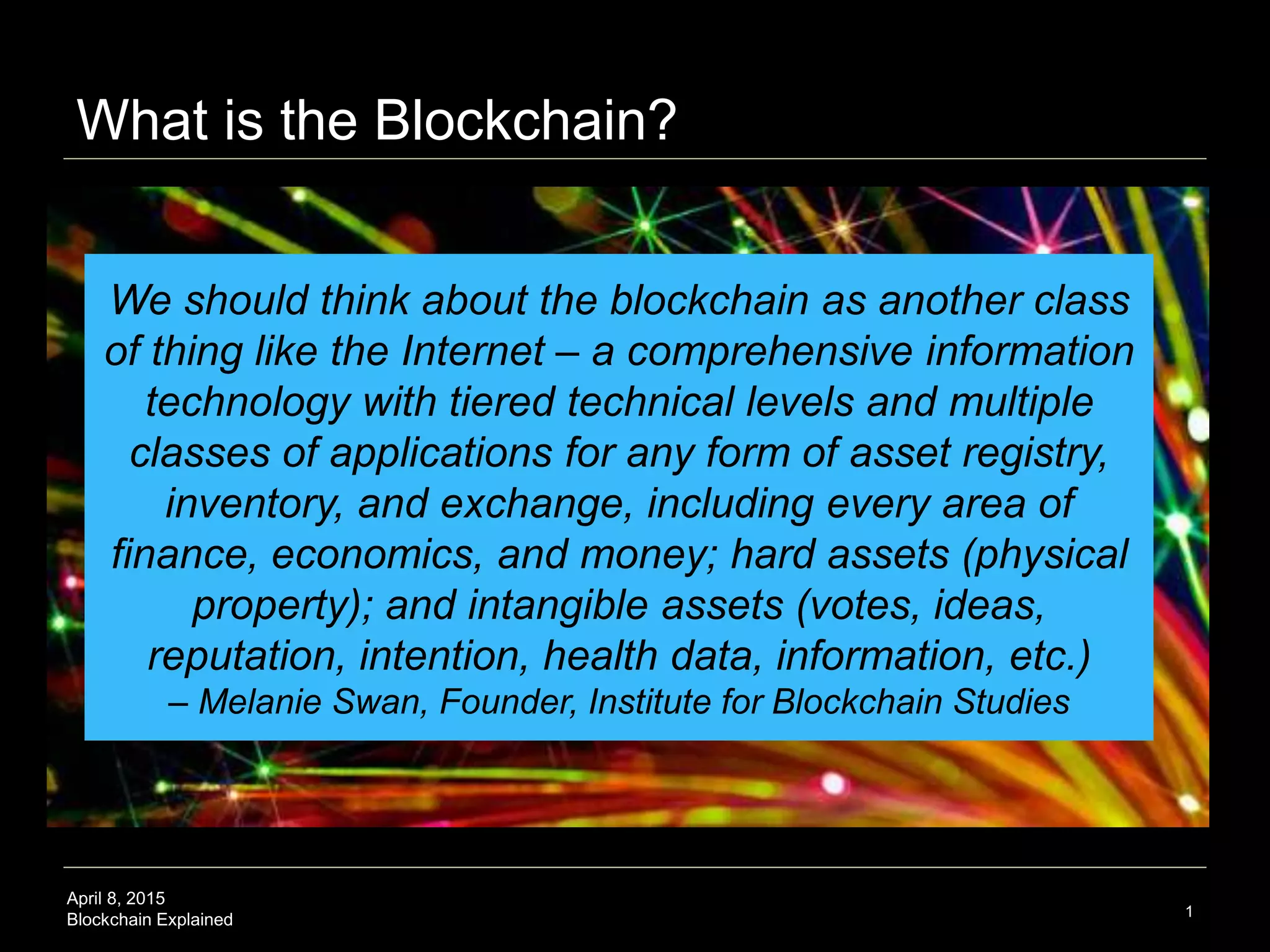 April 8, 2015
Blockchain Explained
What is the Blockchain?
1
We should think about the blockchain as another class
of thing like the Internet – a comprehensive information
technology with tiered technical levels and multiple
classes of applications for any form of asset registry,
inventory, and exchange, including every area of
finance, economics, and money; hard assets (physical
property); and intangible assets (votes, ideas,
reputation, intention, health data, information, etc.)
 