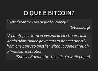 O QUE É BITCOIN?
"First decentralized digital currency."
(bitcoin.org)
"A purely peer-to-peer version of electronic cash
would allow online payments to be sent directly
from one party to another without going through
a financial institution."
(Satoshi Nakamoto - the bitcoin whitepaper)
 