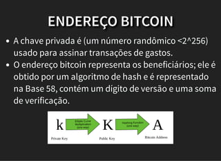 ENDEREÇO BITCOIN
A chave privada é (um número randômico <2^256)
usado para assinar transações de gastos.
O endereço bitcoin representa os beneficiários; ele é
obtido por um algoritmo de hash e é representado
na Base 58, contém um dígito de versão e uma soma
de verificação.
k
Private Key
Elliptic Curve
Multiplication
(one way)
K Hashing Function
(one way)
A
Public Key Bitcoin Address
 