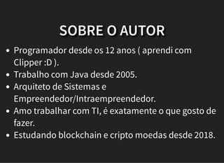 SOBRE O AUTOR
Programador desde os 12 anos ( aprendi com
Clipper :D ).
Trabalho com Java desde 2005.
Arquiteto de Sistemas e
Empreendedor/Intraempreendedor.
Amo trabalhar com TI, é exatamente o que gosto de
fazer.
Estudando blockchain e cripto moedas desde 2018.
 