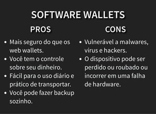 PROS
Mais seguro do que os
web wallets.
Você tem o controle
sobre seu dinheiro.
Fácil para o uso diário e
prático de transportar.
Você pode fazer backup
sozinho.
CONS
Vulnerável a malwares,
vírus e hackers.
O dispositivo pode ser
perdido ou roubado ou
incorrer em uma falha
de hardware.
SOFTWARE WALLETS
 