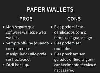 PROS
Mais seguro que
so ware wallets e web
wallets.
Sempre oﬀ-line (quando
corretamente
manipulado) não pode
ser hackeado.
Fácil backup.
CONS
Eles podem ficar
danificados com o
tempo, a água, o fogo...
Eles podem ser
roubados.
Eles precisam ser
gerados oﬀline; algum
conhecimento técnico é
necessário.
PAPER WALLETS
 
