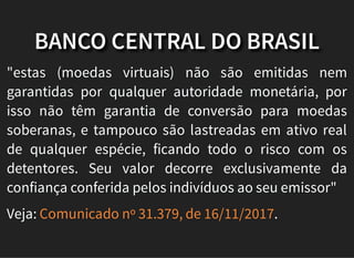 BANCO CENTRAL DO BRASIL
"estas (moedas virtuais) não são emitidas nem
garantidas por qualquer autoridade monetária, por
isso não têm garantia de conversão para moedas
soberanas, e tampouco são lastreadas em ativo real
de qualquer espécie, ficando todo o risco com os
detentores. Seu valor decorre exclusivamente da
confiança conferida pelos indivíduos ao seu emissor"
Veja: .Comunicado nº 31.379, de 16/11/2017
 