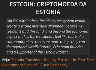 ESTCOIN: CRIPTOMOEDA DA
ESTÔNIA
Veja:
e
"An ICO within the e-Residency ecosystem would
create a strong incentive alignment between e-
residents and this fund, and beyond the economic
aspect makes the e-residents feel like more of a
community since there are more things they can
do together." Vitalik Buterin, Ethereum founder
and a supporter of the Estcoin Project
Estonia Considers Issuing ‘Estcoin’ in First Ever
Government-Backed ICO e-Residency
 