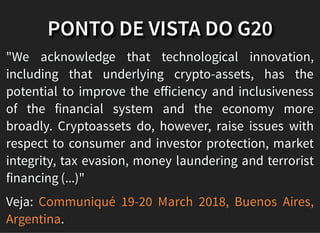 PONTO DE VISTA DO G20
"We acknowledge that technological innovation,
including that underlying crypto-assets, has the
potential to improve the eﬀiciency and inclusiveness
of the financial system and the economy more
broadly. Cryptoassets do, however, raise issues with
respect to consumer and investor protection, market
integrity, tax evasion, money laundering and terrorist
financing (...)"
Veja:
.
Communiqué 19-20 March 2018, Buenos Aires,
Argentina
 