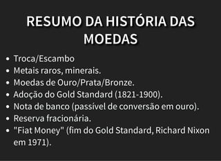 RESUMO DA HISTÓRIA DAS
MOEDAS
Troca/Escambo
Metais raros, minerais.
Moedas de Ouro/Prata/Bronze.
Adoção do Gold Standard (1821-1900).
Nota de banco (passível de conversão em ouro).
Reserva fracionária.
"Fiat Money" (fim do Gold Standard, Richard Nixon
em 1971).
 