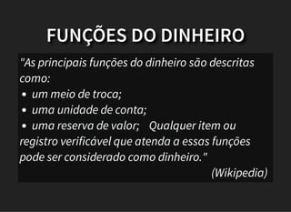 FUNÇÕES DO DINHEIRO
"As principais funções do dinheiro são descritas
como:
um meio de troca;
uma unidade de conta;
uma reserva de valor; Qualquer item ou
registro verificável que atenda a essas funções
pode ser considerado como dinheiro."
(Wikipedia)
 