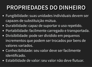 PROPRIEDADES DO DINHEIRO
Fungibilidade: suas unidades individuais devem ser
capazes de substituição mútua.
Durabilidade: capaz de suportar o uso repetido.
Portabilidade: facilmente carregado e transportada.
Divisibilidade: pode ser dividido em pequenos
incrementos que podem ser trocados por bens de
valores variados.
Conhecibilidade: seu valor deve ser facilmente
identificado.
Estabilidade de valor: seu valor não deve flutuar.
 