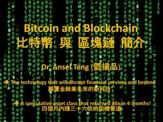 1
Bitcoin and Blockchain
比特幣 與 區塊鏈 簡介
Dr. Ansel Teng (鄧揚品)
 A speculative asset class that returned 36x in 4 months!
四個月內賺三十六倍的投機管道
 The technology that will disrupt financial services and beyond
顛覆金融業未來的新科技
 