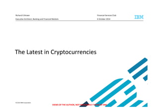Richard 
G 
Brown 
Financial 
Services 
Club 
Execu/ve 
Architect, 
Banking 
and 
Financial 
Markets 
6 
October 
2014 
The 
Latest 
in 
Cryptocurrencies 
© 
2014 
IBM 
Corpora/on 
VIEWS 
OF 
THE 
AUTHOR, 
NOT 
NECESSARILY 
THOSE 
OF 
IBM 
 