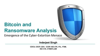 Bitcoin and
Ransomware Analysis
Emergence of the Cyber-Extortion Menace
Inderjeet Singh
CDCS, CDCP, CEH, CCSP, ISO 27K, ITIL, ITSM,
ISO 31K, CYBER LAW
 