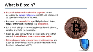 What is Bitcoin?
• Bitcoin is software-based online payment system
described by satoshi nakamoto in 2008 and introduced
as open-source software in 2009.
• Payments are recorded in a publicly disclosed linked
ledger of transactions stored in a blockchain.
• It is a form of digital currency (physical form is absent),
created and held electronically.
• It can be used to buy things electronically and in that
sense it is no different than conventional dollars.
• Bitcoin is commonly referred to as cryptocurrency and
it can be divided into smaller unit called satoshi (one
hundred milionth of a BTC).
 