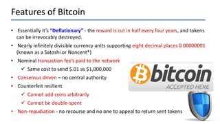 Features of Bitcoin
• Essentially it’s “Deflationary” - the reward is cut in half every four years, and tokens
can be irrevocably destroyed.
• Nearly infinitely divisible currency units supporting eight decimal places 0.00000001
(known as a Satoshi or Noncent*)
• Nominal transaction fee’s paid to the network
 Same cost to send $.01 as $1,000,000
• Consensus driven – no central authority
• Counterfeit resilient
 Cannot add coins arbitrarily
 Cannot be double-spent
• Non-repudiation - no recourse and no one to appeal to return sent tokens
 