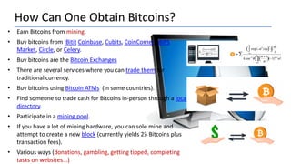 How Can One Obtain Bitcoins?
• Earn Bitcoins from mining.
• Buy bitcoins from Bitit Coinbase, Cubits, CoinCorner, BIPS
Market, Circle, or Celery.
• Buy bitcoins are the Bitcoin Exchanges
• There are several services where you can trade them for
traditional currency.
• Buy bitcoins using Bitcoin ATMs (in some countries).
• Find someone to trade cash for Bitcoins in-person through a local
directory.
• Participate in a mining pool.
• If you have a lot of mining hardware, you can solo mine and
attempt to create a new block (currently yields 25 Bitcoins plus
transaction fees).
• Various ways (donations, gambling, getting tipped, completing
tasks on websites...)
 