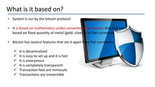 What is it based on?
• System is run by the bitcoin protocol.
• It is based on mathematics unlike conventional currencies that had been
based on fixed quantity of metal (gold, silver…) or fiat currencies.
• Bitcoin has several features that set it apart from fiat currencies:
 It is decentralized
 It is easy to set up and it is fast
 It is anonymous
 It is completely transparent
 Transaction fees are miniscule
 Transactions are irreversible
 