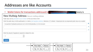 Addresses are like Accounts
23
• Wallet listens for transactions addressed to any of its public keys and in theory is
the only node that is able to decrypt and accept the transfer.
• “Coins” are “sent” by broadcasting the transaction to the network which are
verified to be viable and then added to a block.
• Keys can represent a MULTI-SIG address that requires a N of M private keys in
order to decrypt the message.
• Every viable transaction is stored in a public ledger.
• Transactions are placed in blocks, which are linked by SHA-256 hashes.
https://blockchain.info
 