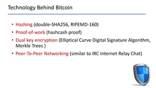 Technology Behind Bitcoin
• Hashing (double-SHA256, RIPEMD-160)
• Proof-of-work (hashcash proof)
• Dual key encryption (Elliptical Curve Digital Signature Algorithm,
Merkle Trees )
• Peer-To-Peer Networking (similar to IRC Internet Relay Chat)
 