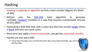 Hashing
• Hashing is applying an algorithm to find a short number (digest) of a block
of data.
• BitCoin uses the SHA-256 hash algorithm to generate
verifiably "random" numbers in a way that requires a predictable amount
of CPU effort.
• Generating a SHA-256 hash with a value less than the current target solves
a block and wins you some coins.
• Every time you apply a hash to some data, you get the same hash number.
• Hashes are one-way traffic
 If you have the data, you can find the hash. But, if you have the hash, you can’t figure
out the data.
 