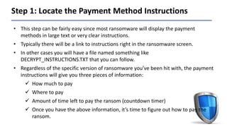 Step 1: Locate the Payment Method Instructions
• This step can be fairly easy since most ransomware will display the payment
methods in large text or very clear instructions.
• Typically there will be a link to instructions right in the ransomware screen.
• In other cases you will have a file named something like
DECRYPT_INSTRUCTIONS.TXT that you can follow.
• Regardless of the specific version of ransomware you’ve been hit with, the payment
instructions will give you three pieces of information:
 How much to pay
 Where to pay
 Amount of time left to pay the ransom (countdown timer)
 Once you have the above information, it’s time to figure out how to pay the
ransom.
 