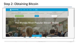 Step 2: Obtaining Bitcoin
• Set up an account with Bitcoin Exchange and you will need to purchase
some Bitcoin.
• Deciding which exchange to use can be tricky, because some require
banking information, while others are more of a brokerage site between
people wanting to buy and sell Bitcoin.
• In some cases you can even transact in person! In any case, you’ll have to
create an account Example http://www.CoinBase.com.
• Once you’ve created an account, you’ll likely have a Wallet Address. This
is the address you’ll need to provide to the person you’re buying the
Bitcoin from.
 