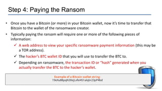 Step 4: Paying the Ransom
• Once you have a Bitcoin (or more) in your Bitcoin wallet, now it’s time to transfer that
Bitcoin to the wallet of the ransomware creator.
• Typically paying the ransom will require one or more of the following pieces of
information:
 A web address to view your specific ransomware payment information (this may be
a TOR address).
 The hacker’s BTC wallet ID that you will use to transfer the BTC to.
 Depending on ransomware, the transaction ID or “hash” generated when you
actually transfer the BTC to the hacker’s wallet.
 
