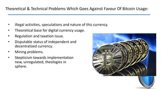 Theoretical & Technical Problems Which Goes Against Favour Of Bitcoin Usage:
• illegal activities, speculations and nature of this currency.
• Theoretical base for digital currency usage.
• Regulation and taxation issue.
• Disputable status of independent and
decentralized currency.
• Mining problems.
• Skepticism towards implementation of
new, unregulated, theologies in finance
sphere.
 