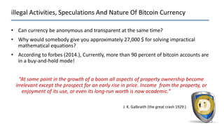illegal Activities, Speculations And Nature Of Bitcoin Currency
53
• Can currency be anonymous and transparent at the same time?
• Why would somebody give you approximately 27,000 $ for solving impractical
mathematical equations?
• According to forbes (2014.), Currently, more than 90 percent of bitcoin accounts are
in a buy-and-hold mode!
“At some point in the growth of a boom all aspects of property ownership become
irrelevant except the prospect for an early rise in price. Income from the property, or
enjoyment of its use, or even its long-run worth is now academic.”
J. K. Galbraith (the great crash 1929.)
 