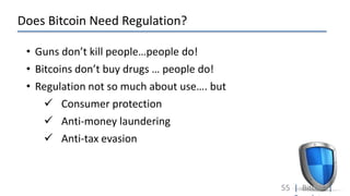 Does Bitcoin Need Regulation?
55 | Bitcoin |
• Guns don’t kill people…people do!
• Bitcoins don’t buy drugs … people do!
• Regulation not so much about use…. but
 Consumer protection
 Anti-money laundering
 Anti-tax evasion
 