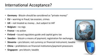 International Acceptance?
• Germany - Bitcoin should be considered as “private money”
• EU – warning re fraud, tax evasion, crimes
• UK – not treated as money …but subject to VAT
• Belgium – no regs
• France – no action
• Finland – issued regulatory guide and capital gains tax
• Sweden – bitcoin a means of payment; registration for exchanges
• Slovenia – pro bitcoin; not currency or financial instrument; taxable
• China – prohibitions on financial institutions/payment processors
• Singapore - pro bitcoin; taxable
 