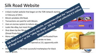 Silk Road Website
• A black market website that began on the TOR network starting
in February of 2011.
• Bitcoin predates Silk Road.
• Transactions are paid for with Bitcoin.
• Uses an escrow system to reduce abuse.
• Looks like eBay, but most things are illegal—most notably, drugs.
• Shut down by the FBI on 10/2/2013 and a suspected leader
(Dread Pirate Roberts) was arrested .
• Many millions of dollars worth of BTC were confiscated from
people all over the world, even if they broke no laws.
• On 11/6/2013 the website re-opened as 2.0, apparently with
new management.
• Silk Road is only the most successful marketplace for black
market goods.
 