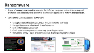Ransomware
• A type of malware that restricts access to the infected computer system in someway and
Demands that the user pay a ransom to the malware operators to remove the restriction.
• Some of the Malicious actions by Malware:
 Encrypt personal files ( images, movie files, documents, text files)
 Encrypt files on shared network drives/ resources
 Lock system access using login
 Crash system through resource use – eg spawning processes
 Disrupt and annoy – open browser windows, display pornographic images
 