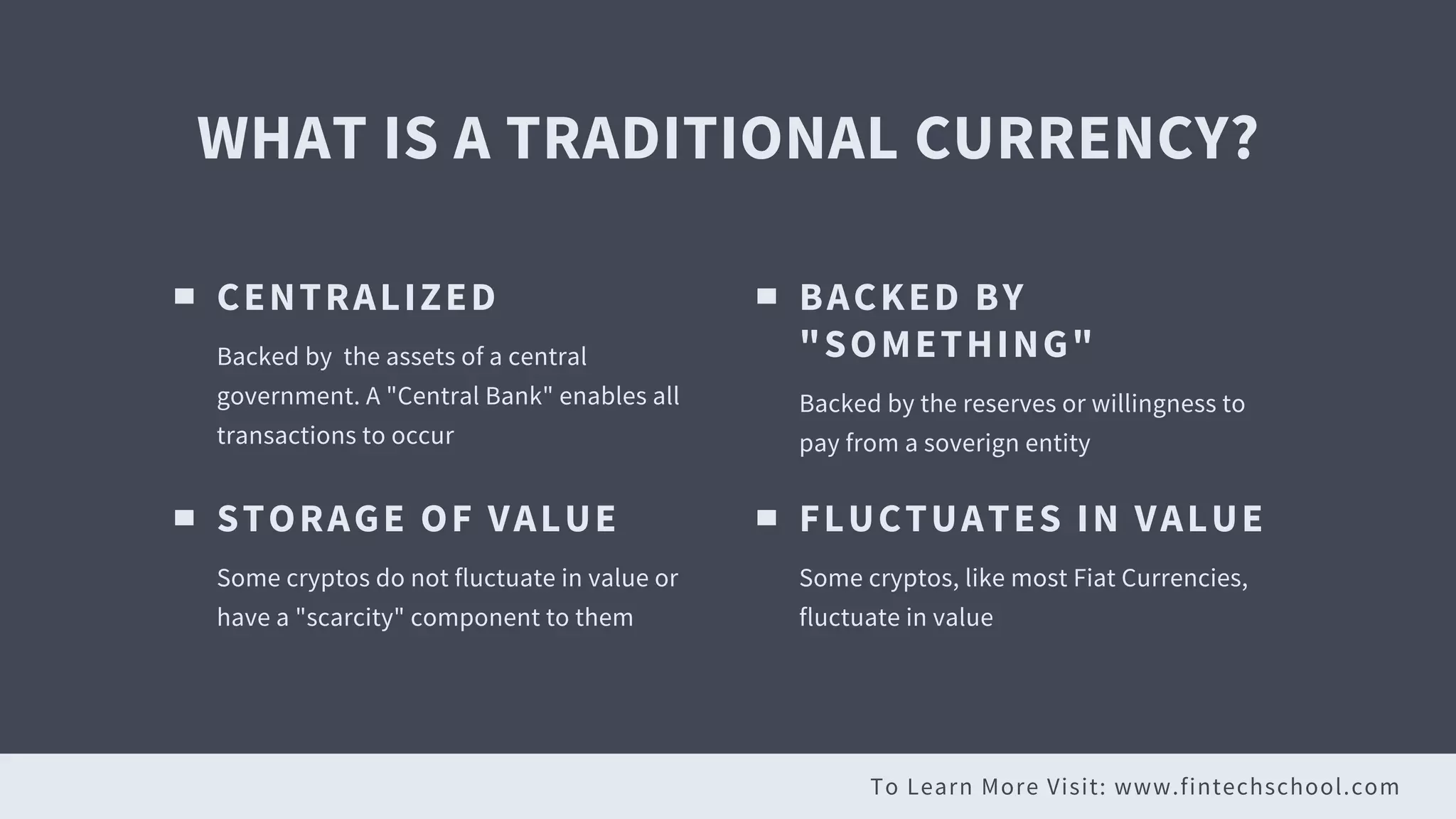 To Learn More Visit: www.fintechschool.com
WHAT IS A TRADITIONAL CURRENCY?
CENTRALIZED
Backed by the assets of a central
government. A "Central Bank" enables all
transactions to occur
BACKED BY
"SOMETHING"
Backed by the reserves or willingness to
pay from a soverign entity
STORAGE OF VALUE
Some cryptos do not fluctuate in value or
have a "scarcity" component to them
FLUCTUATES IN VALUE
Some cryptos, like most Fiat Currencies,
fluctuate in value
 